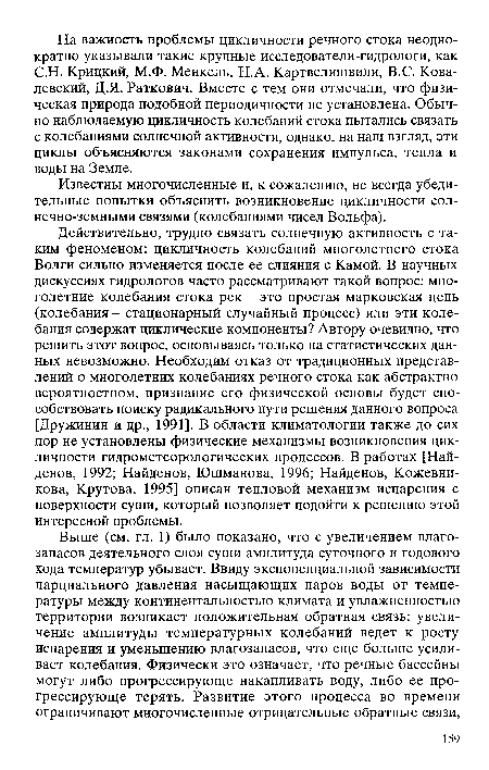 Действительно, трудно связать солнечную активность с таким феноменом: цикличность колебаний многолетнего стока Волги сильно изменяется после ее слияния с Камой. В научных дискуссиях гидрологов часто рассматривают такой вопрос: многолетние колебания стока рек - это простая марковская цепь (колебания - стационарный случайный процесс) или эти колебания содержат циклические компоненты? Автору очевидно, что решить этот вопрос, основываясь только на статистических данных невозможно. Необходим отказ от традиционных представлений о многолетних колебаниях речного стока как абстрактно вероятностном, признание его физической основы будет способствовать поиску радикального пути решения данного вопроса [Дружинин и др., 1991]. В области климатологии также до сих пор не установлены физические механизмы возникновения цикличности гидрометеорологических процессов. В работах [Найденов, 1992; Найденов, Юшманова, 1996; Найденов, Кожевникова, Крутова, 1995] описан тепловой механизм испарения с поверхности суши, который позволяет подойти к решению этой интересной проблемы.