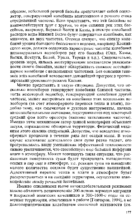 Можно представить и такую ситуацию. Допустим, что несколько водосборов генерируют колебания близкой частоты, тогда некоторый водосбор, генерирующий колебания другой частоты, может настроиться на колебания этих нескольких водосборов (за счет атмосферного переноса тепла и влаги), подобно тому, как смычковые и духовые инструменты, являясь автоколебательными системами, подстраиваются под некоторый средний фон всего оркестра (явление затягивания частоты). Именно этим механизмом автор данной монографии объясняет засухи, поражающие обширные территории. Физический механизм этого явления следующий. Допустим, что вследствие атмосферных процессов в течение ряда лет осадки малы. В этом случае влагозапас деятельного слоя суши резко падает, его прогреваемость ввиду уменьшения эффективной теплоемкости сильно увеличивается, что способствует еще большей диффузии влаги в атмосферу. Может возникнуть такая ситуация, что раскаленная поверхность суши будет превращать выпадающие осадки в пар еще в атмосфере, т.е. реакция суши на выпадение малого количества осадков будет существенно нелинейной. Адвективный перенос тепла и влаги в атмосфере будет распространяться и на соседние территории, осуществляя взаимодействие между речными бассейнами.