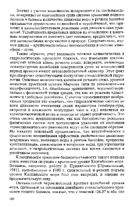 Таким образом, учет взаимного влияния климатических и гидрологических процессов показал, что изменения средних значений запасов влаги, речного стока, испарения, амплитуды температурных колебаний поверхности суши за многолетний период времени имеют автоколебательный характер. Этот факт противоречит существующим постулатам стохастической гидрологии. Описание многолетних колебаний речного стока, уровней водоемов простыми цепями Маркова (или их усложненными модификациями), т.е. линейными уравнениями, неудовлетворительно с физической точки зрения, так как их решения единственны и глобально устойчивы. С учетом термодинамики необратимых процессов это означает, что гидрологическая система во всем диапазоне изменения своих параметров (температуры, скорости и влажности воздушных масс и т.д.) находится на термодинамической ветви и никогда не теряет устойчивость. Это очень смелое предположение, так как большинство реальных физических систем при достаточном удалении от состояния термодинамического равновесия ведут себя сложным образом. Но никаких оснований предполагать, что неустойчивости с существенно нелинейными эффектами, свойственные движению воздушных масс, движению воды в речном бассейне, процессам кристаллизации, конденсации и испарения воды, при усреднении исчезают, и гидрологическая система все время находится в устойчивом состоянии.