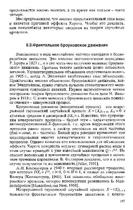 Взвешенные в воде мельчайшие частицы находятся в беспорядочном движении. Это явление систематически исследовал Р. Броун в 1827 г., и в его честь оно получило название броуновского движения. Причина такого движения долго оставалась загадкой. Удовлетворительное объяснение отсутствовало вплоть до 1905 г., когда А. Эйнштейн опубликовал свое объяснение. Практически именно объяснение броуновского движения, данное Эйнштейном, нужно считать началом стохастического моделирования природных явлений. Первое математически четкое построение теории броуновского движения было дано Н. Винером в 1918 г. С этого момента у броуновского движения появился синоним - винеровский процесс.