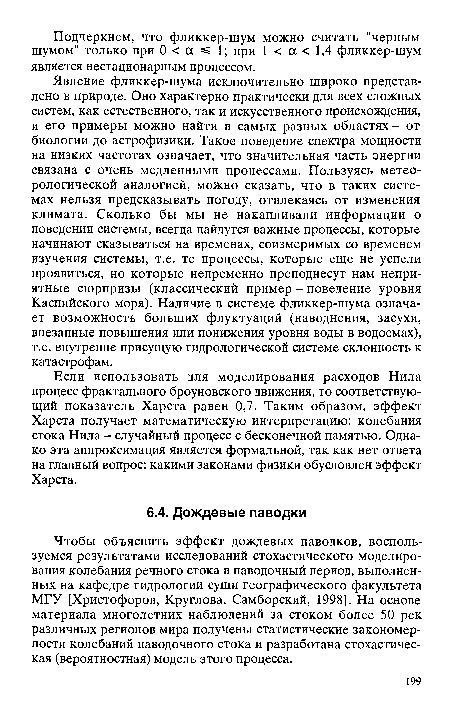 Явление фликкер-шума исключительно широко представлено в природе. Оно характерно практически для всех сложных систем, как естественного, так и искусственного происхождения, и его примеры можно найти в самых разных областях - от биологии до астрофизики. Такое поведение спектра мощности на низких частотах означает, что значительная часть энергии связана с очень медленными процессами. Пользуясь метеорологической аналогией, можно сказать, что в таких системах нельзя предсказывать погоду, отвлекаясь от изменения климата. Сколько бы мы не накапливали информации о поведении системы, всегда найдутся важные процессы, которые начинают сказываться на временах, соизмеримых со временем изучения системы, т.е. те процессы, которые еще не успели проявиться, но которые непременно преподнесут нам неприятные сюрпризы (классический пример - поведение уровня Каспийского моря). Наличие в системе фликкер-шума означает возможность больших флуктуаций (наводнения, засухи, внезапные повышения или понижения уровня воды в водоемах), т.е. внутренне присущую гидрологической системе склонность к катастрофам.