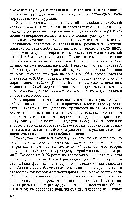 Изучив десятки книг и сотни статей по проблеме колебаний уровня Каспия, я не нашел ни соответствующих постановок задач, ни их решений. Уравнения водного баланса моря неизменно линеаризовывались, и к полученным уже тривиальным линейным моделям применялись широко известные методы. Получались, естественно, тривиальные результаты: уровень моря колеблется с небольшой дисперсией около единственного равновесного уровня, вероятность резких подъемов и падений (на 1,5-2,5 м) ничтожно мала. Самое тяжелое впечатление произвел прогноз колебаний уровня. Например, прогноз доктора физико-математических наук В.Е. Привальского, выполненный в 1980 г. (длительный и резкий подъем уровня моря был еще впереди), показал, что уровень Каспия в 1995 г. должен был бы равняться -29,00 м. Однако, вопреки предсказанию, уровень моря оказался на 2,5 м (!) выше. Вероятность такого события в рамках линейной модели - один раз в две тысячи лет, но исторические данные свидетельствуют о гораздо большей частоте этого события.