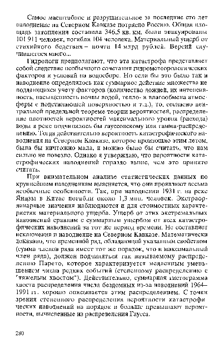 Гидрологи предполагают, что эта катастрофа представляет собой следствие необычного сочетания гидрометеорологических факторов и условий на водосборе. Но если бы это было так и наводнение определялось как суммарное действие множества не поддающихся учету факторов (количество дождей, их интенсивность, насыщенность почвы водой, тепло- и влагообмена атмосферы с подстилающей поверхностью и т.д.), то, согласно центральной предельной теореме теории вероятностей, распределение плотностей вероятностей максимального уровня (расхода) воды в реке подчинялось бы гауссовскому или гамма-распределению. Тогда действительно вероятность катастрофического наводнения на Северном Кавказе, которое произошло этим летом, была бы ничтожно мала, и можно было бы считать, что нам сильно не повезло. Однако я утверждаю, что вероятности катастрофических наводнений гораздо выше, чем это принято считать.