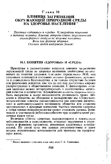 Приступая к рассмотрению вопросов влияния загрязнения окружающей среды на здоровье населения, необходимо остановиться на понятии здоровья. Согласно определению ВОЗ, под здоровьем понимается состояние полного физического, духовного и социального благополучия, а не только отсутствие болезни или физических дефектов, как это до сих пор достаточно широко распространено в общественном сознании. С философских позиций здоровье можно интерпретировать в соотношениях категорий качества и количества. Юридические аспекты здоровья могут быть выражены в плане возможности реализовать право личности и общества на обладание и распоряжение им. Социально-экономические аспекты рассматриваются как критерии физического и интеллектуального потенциала общества для создания материальных и духовных ценностей. Частное значение здоровья с точки зрения психофизиологии может отражать уровень физической и умственной работоспособности при осуществлении различных видов труда.