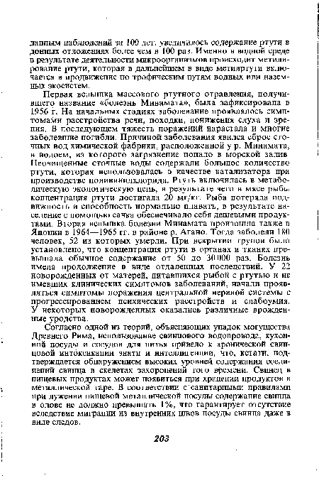 Первая вспышка массового ртутного отравления, получившего название «болезнь Минамата», была зафиксирована в 1956 г. На начальных стадиях заболевание проявлялось симптомами расстройства речи, походки, понижения слуха и зрения. В последующем тяжесть поражений нарастала и многие заболевшие погибли. Причиной заболевания явился сброс сточных вод химической фабрики, расположенной у р. Минамата, в водоем, из которого загрязнение попало в морской залив. Неочищенные сточные воды содержали большое количество ртути, которая использовалась в качестве катализатора при производстве поливинилхлорида. Ртуть включилась в метаболическую экологическую цепь, в результате чего в мясе рыбы концентрация ртути достигала 20 мг/кг. Рыба потеряла подвижность и способность нормально плавать, в результате население с помощью сачка обеспечивало себя дешевыми продуктами. Вторая вспышка болезни Минамата произошла также в Японии в 1964—1965 гг. в районе р. Агано. Тогда заболели 180 человек, 52 из которых умерли. При вскрытии трупов было установлено, что концентрация ртути в органах и тканях превышала обычное содержание от 50 до 30 000 раз. Болезнь имела продолжение в виде отдаленных последствий. У 22 новорожденных от матерей, питавшихся рыбой с ртутью и не имевших клинических симптомов заболеваний, начали проявляться симптомы поражения центральной нервной системы с прогрессированием психических расстройств и слабоумия. У некоторых новорожденных оказались различные врожденные уродства.