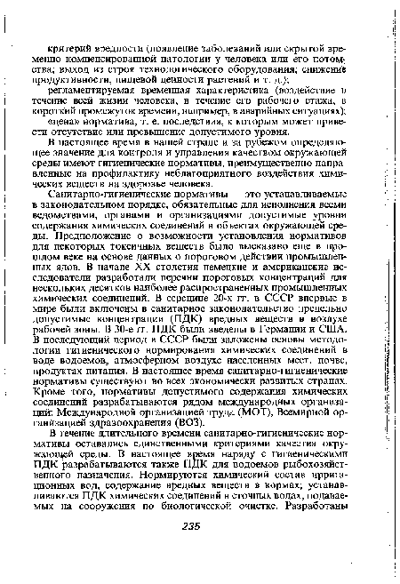 Санитарно-гигиенические нормативы — это устанавливаемые в законодательном порядке, обязательные для исполнения всеми ведомствами, органами и организациями допустимые уровни содержания химических соединений в объектах окружающей среды. Предположение о возможности установления нормативов для некоторых токсичных веществ было высказано еще в прошлом веке на основе данных о пороговом действии промышленных ядов. В начале XX столетия немецкие и американские исследователи разработали перечни пороговых концентраций для нескольких десятков наиболее распространенных промышленных химических соединений. В середине 20-х гг. в СССР впервые в мире были включены в санитарное законодательство предельно допустимые концентрации (ПДК) вредных веществ в воздухе рабочей зоны. В 30-е гг. ПДК были введены в Германии и США. В последующий период в СССР были заложены основы методологии гигиенического нормирования химических соединений в воде водоемов, атмосферном воздухе населенных мест, почве, продуктах питания. В настоящее время санитарно-гигиенические нормативы существуют во всех экономически развитых странах. Кроме того, нормативы допустимого содержания химических соединений разрабатываются рядом международных организаций: Международной организацией труда (МОТ), Всемирной ор-ганйзацией здравоохранения (ВОЗ).