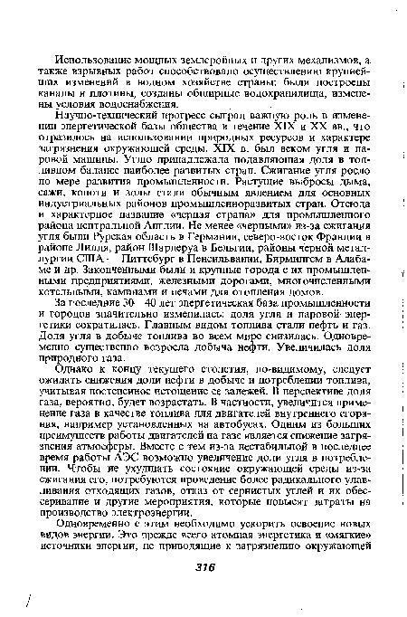 Однако к концу текущего столетия, по-видимому, следует ожидать снижения доли нефти в добыче и потреблении топлива, учитывая постепенное истощение ее залежей. В перспективе доля газа, вероятно, будет возрастать. В частности, увеличится применение газа в качестве топлива для двигателей внутреннего сгорания, например установленных на автобусах. Одним из больших преимуществ работы двигателей на газе является снижение загрязнения атмосферы. Вместе с тем из-за нестабильной в последнее время работы АЭС возможно увеличение доли угля в потреблении. Чтобы не ухудшать состояние окружающей среды из-за сжигания его, потребуются проведение более радикального улавливания отходящих газов, отказ от сернистых углей и их обес-серивание и другие мероприятия, которые повысят затраты на производство электроэнергии.