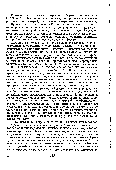 Сегодня, на исходе XX в., становится очевидным, что современный глобальный экологический кризис — следствие ин-дустриально-технологического развития — перешагнет границу XXI в. Чуда не произойдет, пока мы так безжалостно и бездушно будем эксплуатировать и природу и самих себя. О каком возрождении окружающей среды может идти речь в крайне экологически загрязненной России, если на природоохранные мероприятия выделяется на год менее 1% валового национального продукта (ВНП)? Предполагать, что антропогенное воздействие человека на окружающую среду в ближайшие 30—40 лет ослабнет, не приходится, так как затянувшийся экологический кризис, снижение жизненного уровня, падение производства, рост преступности и безработицы, политические проблемы и многое другое на долгие годы отодвинули охрану окружающей среды в списке приоритетов общественного мнения на одно из последних мест.