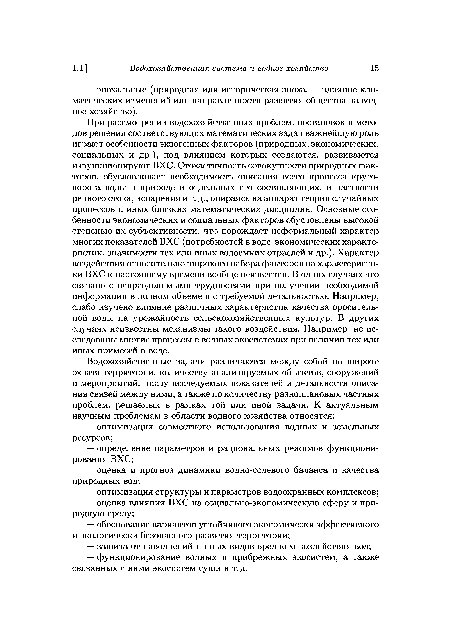 При рассмотрении водохозяйственных проблем, постановок и методов решения соответствующих математических задач важнейшую роль играют особенности экзогенных факторов (природных, экономических, социальных и др.), под влиянием которых создаются, развиваются и функционируют ВХС. Стохастичность совокупности природных факторов, обусловливает необходимость описания всего процесса круговорота воды в природе и отдельных его составляющих, в частности речного стока, испарения и т. д., опираясь на аппарат теории случайных процессов и иных близких математических дисциплин. Основные особенности экономических и социальных факторов обусловлены высокой степенью их субъективности, что порождает неформальный характер многих показателей ВХС (потребностей в воде, экономических характеристик, значимости тех или иных водоемких отраслей и др.). Характер воздействия относительно широкого набора факторов на характеристики ВХС к настоящему времени вообще неизвестен. В одних случаях это связано с непреодолимыми трудностями при получении необходимой информации в полном объеме и с требуемой детальностью. Например, слабо изучено влияние различных характеристик качества оросительной воды на урожайность сельскохозяйственных культур. В других случаях неизвестны механизмы такого воздействия. Например, не исследованы многие процессы в водных экосистемах при наличии тех или иных примесей в воде.