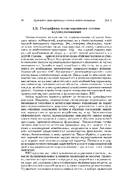 Выбор подобного варианта зависит от множества разнообразных факторов. Например, экономическая составляющая определяется капитальными затратами и эксплуатационными издержками на подачу воды водопользователям, водоподготовку, строительство и эксплуатацию очистных сооружений, плотин и сбросных сооружений, защитные мероприятия от вредного воздействия вод и пр. Экономическая эффективность систем водопользования описывается связью между количеством используемых водных ресурсов и объемом выпускаемой продукции (производственными функциями). Экологическая составляющая определяется качеством природных вод, т. е. зависит от состава и концентраций всевозможных ингредиентов в воде. Значения этих компонент обусловливаются совокупностью физических, химических, биологических и иных процессов. Таким образом, с прикладных позиций математические модели систем водопользования имеют ярко выраженный междисциплинарный характер. Постановка и формализация соответствующих задач требует рассмотрения комплексной проблемы рационального водопользования с различных точек зрения (аспектов).