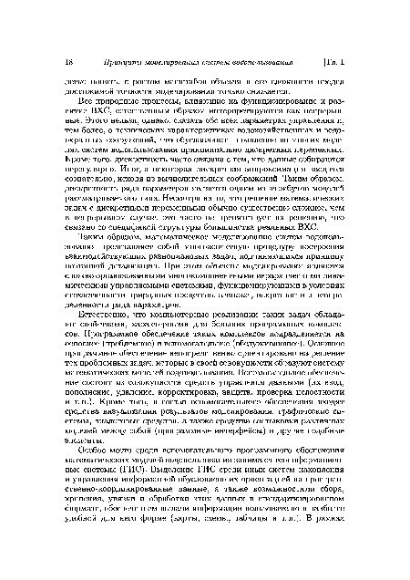 Естественно, что компьютерные реализации таких задач обладают свойствами, характерными для больших программных комплексов. Программное обеспечение таких комплексов подразделяется на основное (проблемное) и вспомогательное (обслуживающее). Основное программное обеспечение непосредственно ориентировано на решение тех проблемных задач, которые в своей совокупности образуют систему математических моделей водопользования. Вспомогательное обеспечение состоит из совокупности средств управления данными (их ввод, пополнение, удаление, корректировка, защита, проверка целостности и т.п.). Кроме того, в состав вспомогательного обеспечения входят средства визуализации результатов моделирования, графические системы, диалоговые средства, а также средства состыковки различных моделей между собой (программные интерфейсы) и другие подобные элементы.