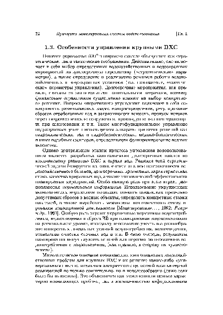 Понятие управление ВХС в широком смысле объединяет как стратегические, так и тактические соображения. Действительно, оно включает в себя выбор определенных водохозяйственных и водоохранных мероприятий на долгосрочную перспективу («стратегические» параметры), а также определение и реализацию режимов работы водохозяйственных и водоохранных установок (так называемые, «тактические» параметры управления). Долгосрочные мероприятия, как правило, связаны со значительными капитальными затратами, поэтому финансовые ограничения существенно влияют на выбор конкретного решения. Вопросы оперативного управления включают в себя совокупность разноплановых задач: водораспределение, регулирование сбросов отработанных вод и загрязняющих веществ, пропуск потоков через гидротехнические сооружения, прохождение водного транспорта при шлюзовании и т. п. Такое многофункциональное управление подразумевает учет в используемом аппарате принятия решений как гидрохимических, так и гидробиологических, медико-биологических и иных подобных факторов, определяющих функционирование водных экосистем.