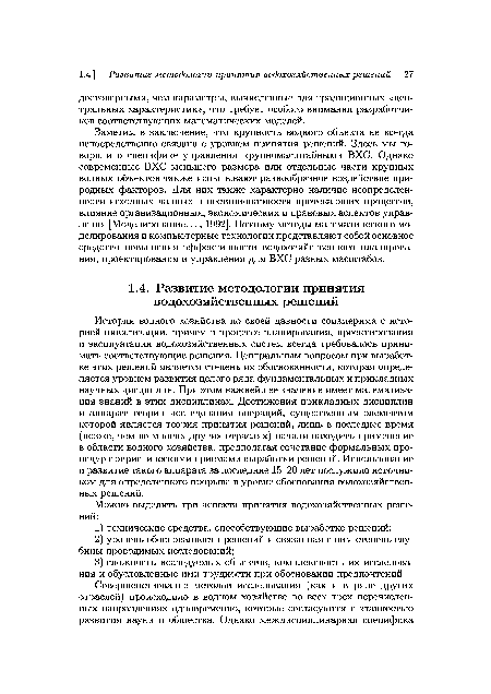 История водного хозяйства по своей давности соизмерима с историей цивилизации, причем в процессе планирования, проектирования и эксплуатации водохозяйственных систем всегда требовалось принимать соответствующие решения. Центральным вопросом при выработке этих решений является степень их обоснованности, которая определяется уровнем развития целого ряда фундаментальных и прикладных научных дисциплин. При этом важнейшее значение имеет математизация знаний в этих дисциплинах. Достижения прикладных дисциплин и аппарат теории исследования операций, существенным элементом которой является теория принятия решений, лишь в последнее время (позже, чем во многих других отраслях) начали находить применение в области водного хозяйства, предполагая сочетание формальных процедур с эвристическими приемами выработки решений. Использование и развитие такого аппарата за последние 15-20 лет послужило источником для определенного прорыва в уровне обоснования водохозяйственных решений.