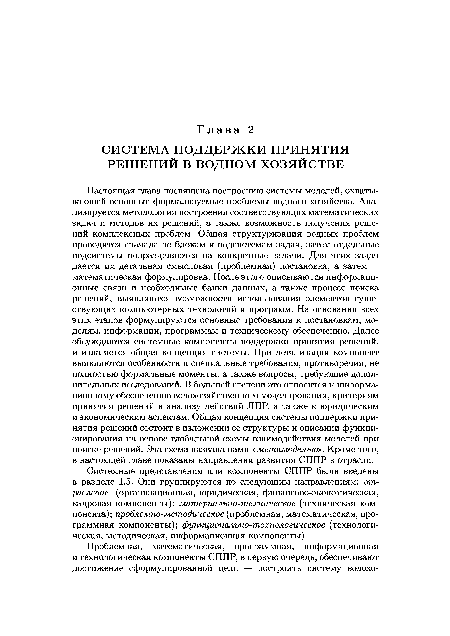 Настоящая глава посвящена построению системы моделей, охватывающей основные формализуемые проблемы водного хозяйства. Анализируется методология построения соответствующих математических задач и методов их решений, а также возможность получения решений комплексных проблем. Общая структуризация водных проблем проводится сначала по блокам и подсистемам задач, затем отдельные подсистемы подразделяются на конкретные задачи. Для этих задач дается их детальная смысловая (проблемная) постановка, а затем — математическая формулировка. После этого описываются информационные связи и необходимые банки данных, а также процесс поиска решений, выявляются возможности использования элементов существующих компьютерных технологий и программ. На основании всех этих этапов формулируются основные требования к постановкам, моделям, информации, программам и техническому обеспечению. Далее обсуждаются системные компоненты поддержки принятия решений, и излагается общая концепция системы. При детализации компонент выявляются особенности и специальные требования, противоречия, не полностью формальные моменты, а также вопросы, требующие дополнительных исследований. В большей степени это относится к информационному обеспечению водохозяйственного моделирования, критериям принятия решений и анализу действий ЛПР, а также к юридическим и экономическим аспектам. Общая концепция системы поддержки принятия решений состоит в изложении ее структуры и описании функционирования на основе глобальной схемы взаимодействия моделей при поиске решений. Эта схема названа нами «метамоделью». Кроме того, в настоящей главе показаны направления развития СППР в отрасли.