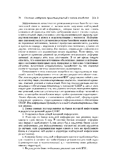 Остановимся теперь несколько подробнее на структуризации водохозяйственной информации с точки зрения программного обеспечения. Система поддержки принятия решений ВХС представляет собой сложную систему задач, автоматизированных подсистем, технологий принятия решений, условий и ограничений. Поэтому структуризация информационного обеспечения соответствует структуре СППР и, кроме того, структурно усложняется тем, что должна отвечать технологии принятия решений, которая заключается в итеративном выборе решений по отдельным проблемным блокам задач и районированным территориям. Таким образом, исходя из высказанных соображений, сформулируем следующие принципы структуризации информационного обеспечения СППР. Вся информация организуется в виде специализированных банков данных.