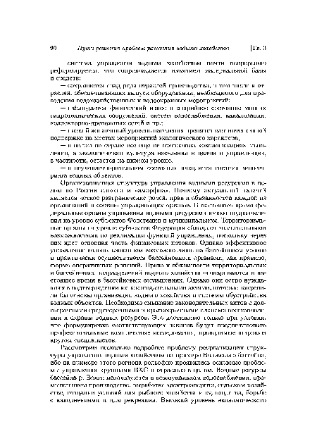 Организационная структура управления водными ресурсами в целом по России сложна и «аморфна». Поэтому актуальной задачей является четкое разграничение ролей, прав и обязанностей каждой из организаций в составе управляющих органов. В настоящее время федеральные органы управления водными ресурсами имеют подразделения на уровне субъектов Федерации и муниципальном. Территориальные органы на уровне субъектов Федерации обладают значительными возможностями по реализации функций управления, поскольку через них идет основная часть финансовых потоков. Однако эффективное управление водопользованием возможно лишь на бассейновом уровне и практически осуществляется бассейновыми органами, как правило, форме оперативных решений. Права и обязанности территориальных и бассейновых подразделений водного хозяйства оговариваются в настоящее время в бассейновых соглашениях. Однако они остро нуждаются в подтверждении их законодательными актами, которые закрепили бы основы организации водного хозяйства и системы обустройства водных объектов. Необходимо смыкание законодательных актов с долгосрочными среднесрочными и краткосрочными планами восстановления и охраны водных ресурсов. Это достижимо только при условии, что формулировке соответствующих законов будут предшествовать профессиональные комплексные исследования, проводимые широким кругом специалистов.