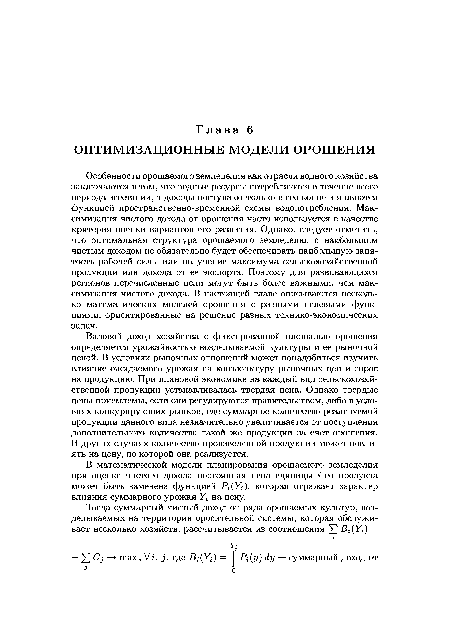 Особенности орошаемого земледелия как отрасли водного хозяйства заключаются в том, что водные ресурсы потребляются в течение всего периода вегетации, а доходы поступают только в его конце и являются функцией пространственно-временной схемы водопотребления. Максимизация чистого дохода от орошения часто используется в качестве критерия оценки вариантов его развития. Однако, следует отметить, что оптимальная структура орошаемого земледелия с наибольшим чистым доходом не обязательно будет обеспечивать наибольшую занятость рабочей силы или получение максимума сельскохозяйственной продукции или дохода от ее экспорта. Поэтому для развивающихся регионов перечисленные цели могут быть более важными, чем максимизация чистого дохода. В настоящей главе описываются несколько математических моделей орошения с разными целевыми функциями, ориентированные на решение разных технико-экономических задач.