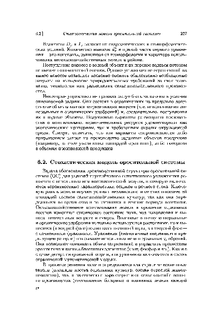 Задача обоснования производственной структуры оросительной системы (ОС) для условий неустойчивого естественного увлажнения решается с использованием математической модели, в которую включаются вероятностные характеристики осадков и речного стока. Ключевую роль в модели играют условия независимости от этих показателей площадей посевов сельскохозяйственных культур, так как они определяются во время сева и не меняются в течение периода вегетации. Сельскохозяйственное использование земель и орошение отдельных посевов изменяют физическое состояние почв, ход накопления и выноса питательных веществ и гумуса. Вносимые в почву минеральные и органические удобрения не только используются растениями, но и выносятся (в жидкой фазе) излишками поливной воды, а в твердой фазе — с почвенными фракциями. Уравнения (аналогичные введенным в предыдущем разделе) описывают использование минеральных удобрений. Они позволяют оценивать объем загрязнений и управлять процессами эрозии почв и выноса биогенных элементов (азот, фосфор и др.). Как и в случае детерминированной задачи, эти уравнения включаются в состав ограничений математической модели.