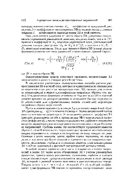 Пусть в момент времени ¿о в створе />о произошел аварийный сброс ЗВ с расходом qQ = Q/г ъ течение периода т. Волна загрязнений пошла вниз по течению со скоростью V. Учитываются процессы диффузии ЗВ (распространяющееся по обе стороны волны ЗВ с определенной скоростью диффузии ¿¿), а также процессы разложения, сорбции и отложения веществ, характеризующиеся временем «полуочищения» воды 9 в потоке загрязнений. Гребень волны ЗВ соответствует продолжительности сброса т. Левый конец волны через некоторое время от момента начала аварии отрывается от створа и со скоростью течения следует по реке. Начиная с этого момента, длина гребня волны постоянна, но волна далее становится все более пологой в соответствии со скоростью процессов разложения, сорбции и отложения веществ, пока концентрация ЗВ в ней не сравняется с фоновой концентрацией речного потока.