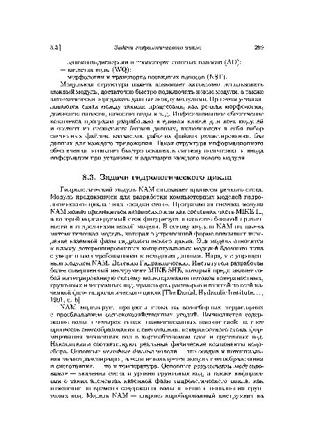 Гидрологический модуль NAM описывает процессы речного стока. Модуль предназначен для разработки компьютерных моделей гидрологического цикла типа «осадки-сток». Программная система модуля NAM может применяться независимо или как составная часть MIKE 11, в которой моделируемый сток фигурирует в качестве боковой приточ-ности в гидродинамической модели. В основу модуля NAM положена математическая модель, которая в упрощенной форме описывает поведение наземной фазы гидрологического цикла. Эта модель относится к классу детерминированных концептуальных моделей блочного типа с умеренными требованиями к исходным данным. Наряду с упрощенным модулем NAM, Датским Гидравлическим Институтом разработан более совершенный инструмент MIKE SHE, который представляет собой интегрированную систему моделирования потоков поверхностных, грунтовых и подземных вод, транспорта растворов и взвесей во всей наземной фазе гидрологического цикла [The Danish Hydraulic Institute..., 1991, a, b].