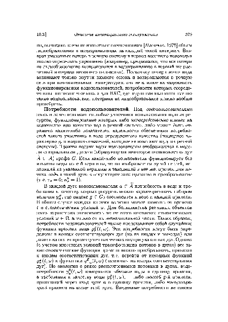 Потребности водопользователей. Под водопользователями здесь и далее понимаются любые участники использования водных ресурсов, функционирование которых либо непосредственно влияет на количество или качество вод в речной системе, либо может быть отражено каким-либо показателем надежности обеспечения потребностей такого участника в воде определенного качества (последнее характерно для водопользователей, которые не изымают воду из речной системы). Тракты подачи воды пользователям отображаются в модели специальными дугами (образующими некоторое подмножество дуг А С А) графа (?. Если какой-либо пользователь функционирует без изъятия воды из гьй вершины, то он изображается дугой-петлей, исходящей из указанной вершины и заходящей в нее же, причем для потока воды в такой дуге а отсутствует запаздывание и преобразование (т.е. т0 = 0; к°а = 1).