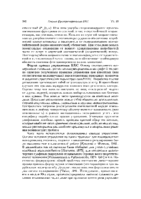 Форма правил управления ВХС. Основу имитационного эксперимента составляет расчет потокораспределения на графе £? согласно априорно полученным правилам управления при известных (или статистически моделируемых) характеристиках природных процессов и заданных стратегических параметрах самой ВХС. Выработка правил управления представляет собой нетривиальную задачу. В простейших случаях эти правила кодируются компонентами режимного вектора. Однако чаще они должны поступать на вход имитационной модели от других моделей, осуществляющих выбор оптимальных или близких к ним правил. Эти модели часто ориентируются на известные методики. Последние различаются между собой общностью, детальностью, формой получаемых правил управления и другими характеристиками. Центральным вопросом реализуемости имитационной модели применительно к любому конкретному объекту является возможность (или невозможность) в рамках имитационного эксперимента учесть всю специфику выработанных правил управления. Учитывая трудности унификации подобных правил, проведем краткий обзор тех методик, которые наиболее часто применяются на практике, либо, на наш взгляд, можно рассматривать как наиболее продвинутые в направлении решения возникающих проблем.