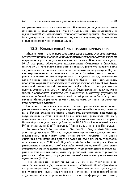 Малые реки — это основа формирования водных ресурсов страны. От их состояния в значительной степени зависит благополучие средних и крупных водотоков, условия жизни населения. В течение последних 10-15 лет резко обострилась экологическая обстановка в бассейнах малых рек. Происходит истощение их водных ресурсов, существенное ухудшение качества вод и часто даже необратимая деградация. Неудовлетворительная экологическая ситуация в бассейнах многих малых рек выражается также в зарастании и заилении русел, деградации водной биоты и прочих факторах. Все это обуславливает актуальность проблемы охраны и экологического оздоровления их бассейнов. Комплексный экологический мониторинг в бассейнах малых рек может помочь успешно решить эти проблемы. Отличительной особенностью такого мониторинга является его включение в систему управления состоянием бассейна не только самой малой реки, но и более крупных водных объектов (ее водоприемников), на которые при этом оказывается негативное влияние.