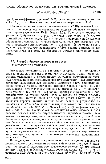 Волновые колебательные движения жидкости в придонном слое прибойной зоны вызывают, как отмечалось выше, подвижки донных отложений и способствуют не только взмучиванию твердых частиц, но и их перекатыванию или сальтации. Под действием волновых колебательных движений возможен чисто волновой перенос донных частиц. Волновой перенос донных частиц обычно уменьшается с увеличением ширины прибойной зоны, что обусловлено увеличением степени рефракции трансформирующихся и разбивающихся на отмели волн. Однако только на узких отмелях при условии подхода волн под острым углом вплоть до уреза волновой перенос донных частиц вдоль берега в результате их движения по циклоидальным траекториям может быть весьма существенным по отношению к общему переносу твердого материала вдоль берега. На широких береговых отмелях вдольбереговой перенос донных наносов обусловливается вдольбереговыми течениями, поскольку штормовые волны в пределах между зоной разбивания и урезом движутся преимущественно по нормали к линии берега и не могут вызывать перенос наносов за счет волновых движений. Расходы донных наносов увеличиваются, как показывают данные измерений на Кайраккумском, Каховском и Кременчугском водохранилищах, с увеличением скорости вдольберего-вого течения, что видно по осредненным значениям, представленным в табл. 7.4.