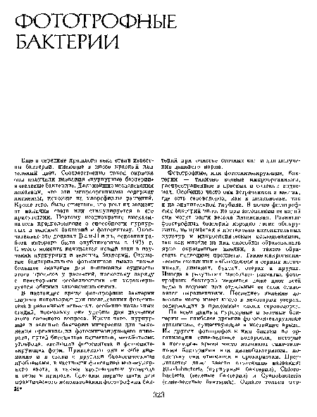 Еще в середине прошлого века стали известны бактерии, имеющие в массе красный или зеленый цвет. Соответственно такой окраске они получили названия «пурпурные бактерии» и «зеленые бактерии». Дальнейшие исследования показали, что эти микроорганизмы содержат пигменты, похожие на хлорофиллы растений. Кроме того, было отмечено, что рост их зависит от наличия света или стимулируется в его присутствии. Поэтому неоднократно высказывалось предположение о способности пурпурных и зеленых бактерий к фотосинтезу. Окончательно это доказал В а н-Н иль, основная работа которого была опубликовала в 1931 г. С этого момента начинается новый этап в изучении пурпурных и зеленых бактерий. Открытие бактериального фотосинтеза имело также большое значение для понимания сущности этого процесса у растений, поскольку наряду с некоторыми особенностями он характеризуется общими закономерностями.