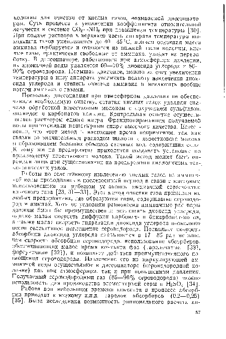 Работы по селективному извлечению кислых газов из аммиачной воды проводились в послевоенный период в связи с массовым использованием за рубежом установок аммиачной сероочистки коксового газа [23, 31—33]. Этот метод очистки газа применим на любых предприятиях, где образуются газы, содержащие сероводород и аммиак. Хотя по условиям равновесия аммиачные растворы должны были бы преимущественно поглощать диоксид углерода, однако малая скорость диффузии карбонат- и бикарбонат-ионов, а также малая скорость гидратации диоксида углерода позволяют вести селективное поглощение сероводорода. Поскольку скорость абсорбции диоксида углерода оказывается в 17—85 раз меньше, чем скорость абсорбции сероводорода, использование абсорберов, обеспечивающих малое время контакта фаз (тарельчатые [33], форсуночные [32]), и позволяет добиться преимущественного поглощения сероводорода. Извлечение его из циркулирующей аммиачной воды осуществляют в диссоциаторе (сероводородной колонне) как при атмосферном, так и при повышенном давлении. Получаемый сероводородный газ (85—90% сероводорода) можно использовать для производства элементарной серы и Н2504 [34].
