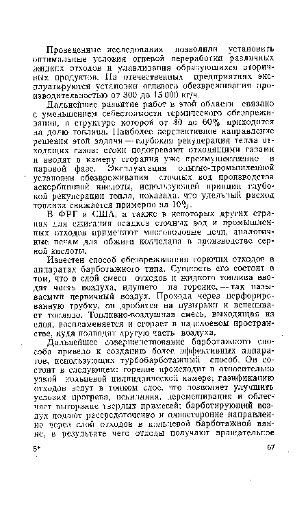 Дальнейшее развитие работ в этой области связано с уменьшением себестоимости термического обезвреживания, в структуре которой от 40 до 60% приходится на долю топлива. Наиболее перспективное направление решения этой задачи — глубокая рекуперация тепла отходящих газов: стоки подогревают отходящими газами и вводят в камеру сгорания уже преимущественно в паровой фазе. Эксплуатация опытно-промышленной установки обезвреживания сточных вод производства аскорбиновой кислоты, использующей принцип глубокой рекуперации тепла, показала, что удельный расход топлива снижается примерно на 10%.