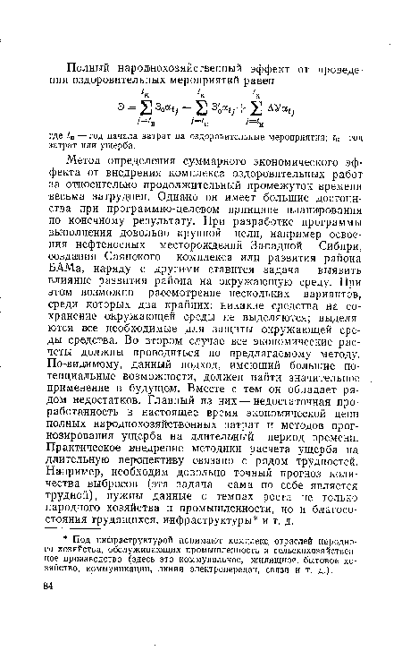 Метод определения суммарного экономического эффекта от внедрения комплекса оздоровительных работ за относительно продолжительный промежуток времени весьма затруднен. Однако он имеет большие достоинства при программно-целевом принципе планирования по конечному результату. При разработке программы выполнения довольно крупной цели, например освоения нефтеносных месторождений Западной Сибири, создания Саянского комплекса или развития района БАМа, наряду с другими ставится задача выявить влияние развития района на окружающую среду. При этом возможно рассмотрение нескольких вариантов, среди которых два крайних: никакие средства на сохранение окружающей среды не выделяются; выделяются все необходимые для защиты окружающей среды средства. Во втором случае все экономические расчеты должны проводиться по предлагаемому методу. По-видимому, данный подход, имеющий большие потенциальные возможности, должен найти значительное применение в будущем. Вместе с тем он обладает рядом недостатков. Главный из них — недостаточная проработанность в настоящее время экономической цепи полных народнохозяйственных затрат и методов прогнозирования ущерба на длительный период времени. Практическое внедрение методики расчета ущерба на длительную перспективу связано с рядом трудностей. Например, необходим довольно точный прогноз количества выбросов (эта задача сама по себе является трудной), нужны данные о темпах роста не только народного хозяйства и промышленности, но и благосостояния трудящихся, инфраструктуры и т. д.