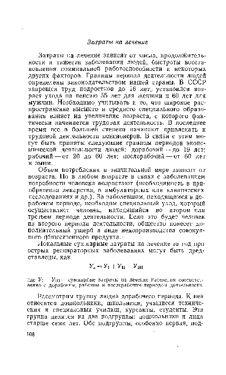 Затраты на лечение зависят от числа, продолжительности и тяжести заболевания людей, быстроты восстановления номинальной работоспособности и некоторых других факторов. Границы периода деятельности людей определены законодательством нашей страны. В СССР запрещен труд подростков до 16 лет, установлен возраст ухода на пенсию 55 лет для женщин и 60 лет для мужчин. Необходимо учитывать и то, что широкое распространение высшего и среднего специального образования влияет на увеличение возраста, с которого фактически начинается трудовая деятельность. В последнее время все в большей степени начинают привлекать к трудовой деятельности пенсионеров. В связи с этим могут быть приняты следующие границы периодов экономической деятельности людей: дорабочий — до 19 лет; рабочий — от 20 до 60 лет; послерабочий — от 60 лет и выше.