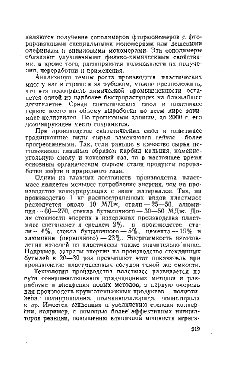 Одним из главных достоинств производства пластмасс является меньшее потребление энергии, чем на производство конкурирующих с ними материалов. Так, на производство 1 кг распространенных видов пластмасс расходуется около 10 МДж, стали — 25—50, алюминия— 60—270, стекла бутылочного — 30—50 МДж. Доля стоимости энергии в издержках производства пластмасс составляет в среднем 2%, в производстве стали — 4%, стекла бутылочного — 5%, цемента — 15% и алюминия (первичного)—23%. Энергоемкость изготовления изделий из пластмассы также значительно ниже. Например, затраты энергии на производство стеклянных бутылей в 20—30 раз превышают этот показатель при производстве пластмассовых сосудов такой же емкости.