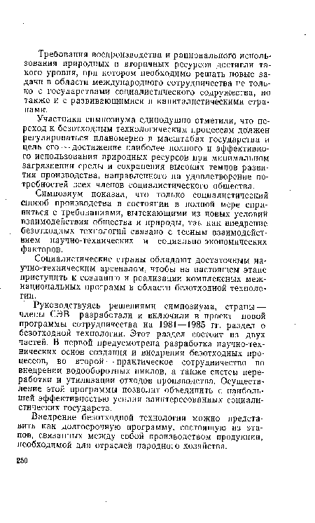 Руководствуясь решениями симпозиума, страны — члены СЭВ разработали и включили в проект новой программы сотрудничества на 1981 —1985 гг. раздел о безотходной технологии. Этот раздел состоит из двух частей. В первой предусмотрена разработка научно-технических основ создания и внедрения безотходных процессов, во второй — практическое сотрудничество во внедрении водооборотных циклов, а также систем переработки и утилизации отходов производства. Осуществление этой программы позволит объединить с наибольшей эффективностью усилия заинтересованных социалистических государств.