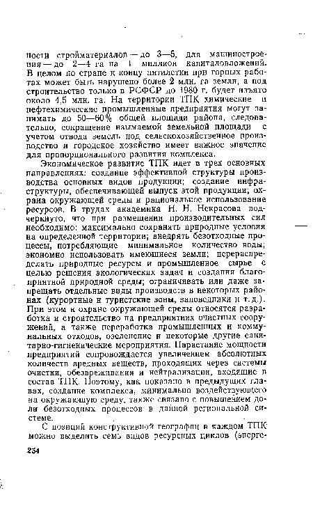 Экономическое развитие ТПК идет в трех основных направлениях: создание эффективной структуры производства основных видов продукции; создание инфраструктуры, обеспечивающей выпуск этой продукции; охрана окружающей среды и рациональное использование ресурсов. В трудах академика Н. Н. Некрасова подчеркнуто, что при размещении производительных сил необходимо: максимально сохранять природные условия на определенной территории; внедрять безотходные процессы, потребляющие минимальное количество воды; экономно использовать имеющиеся земли; перераспределять природные ресурсы и промышленное сырье с целью решения экологических задач и создания благоприятной природной среды; ограничивать или даже запрещать отдельные виды производств в некоторых районах (курортные и туристские зоны, заповедники и т.д.). При этом к охране окружающей среды относятся разработка и строительство на предприятиях очистных сооружений, а также переработка промышленных и коммунальных отходов, озеленение и некоторые другие санитарно-гигиенические мероприятия. Нарастание мощности предприятий сопровождается увеличением абсолютных количеств вредных веществ, проходящих через системы очистки, обезвреживания и нейтрализации, входящие в состав ТПК. Поэтому, как показано в предыдущих главах, создание комплекса, минимально воздействующего на окружающую среду, также связано с повышением доли безотходных процессов в данной региональной системе.