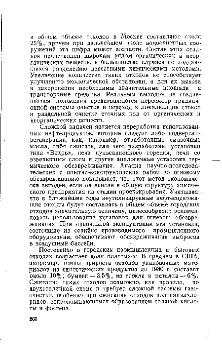 Сложной задачей является переработка использованных нефтепродуктов, которые следует либо подвергать регенерации, как, например, отработанные смазочные масла, либо сжигать, для чего разработаны установки типа «Вихрь», печи пульсационного горения, печи со взвешенным слоем и другие аналогичные установки термического обезвреживания. Анализ научно-исследовательских и опытно-конструкторских работ по огневому обезвреживанию показывает, что этот метод экономически выгоден, если он вписан в общую структуру химического предприятия на стадии проектирования. Учитывая, что в ближайшие годы неутилизируемые нефтесодержащие отходы будут составлять в общем объеме городских отходов значительную величину, целесообразно рекомендовать использование установок для огневого обезвреживания. При правильной эксплуатации эти установки, состоящие из серийно производимого промышленного оборудования, обеспечивают обезвреживание выбросов в воздушный бассейн.