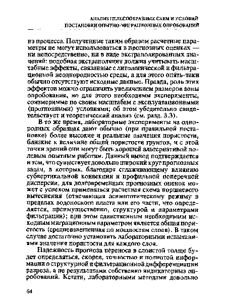 В то же время, лабораторные эксперименты на однородных образцах дают обычно (при правильной постановке) более высокие и реальные значения пористости, близкие к величине общей пористости грунтов, и с этой точки зрений они могут быть хорошей альтернативой полевым опытным работам. Данный вывод подтверждается и тем, что существует довольно широкий круг прогнозных задач, в которых, благодаря сглаживающему влиянию субвертикальной конвекции и профильной поперечной дисперсии, для долговременных прогнозных оценок может с успехом применяться расчетная схема поршневого вытеснения (отвечающая асимптотическому режиму в пределах водоносного пласта или его части, что определяется, преимущественно, структурой и параметрами фильтрации); при этом единственным необходимым исходным миграционным параметром является общая пористость (средневзвешенная по мощностям слоев). В таком случае достаточно установить лабораторными испытаниями значения пористости для каждого слоя.