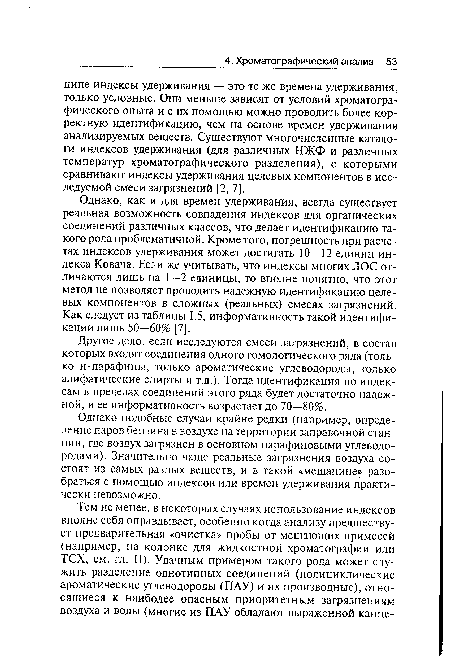 Однако, как и для времен удерживания, всегда существует реальная возможность совпадения индексов для органических соединений различных классов, что делает идентификацию такого рода проблематичной. Кроме того, погрешность при расчетах индексов удерживания может достигать 10—12 единиц индекса Ковача. Если же учитывать, что индексы многих ЛОС отличаются лишь на 1—2 единицы, то вполне понятно, что этот метод не позволяет проводить надежную идентификацию целевых компонентов в сложных (реальных) смесях загрязнений. Как следует из таблицы 1.5, информативность такой идентификации лишь 50—60% [7].