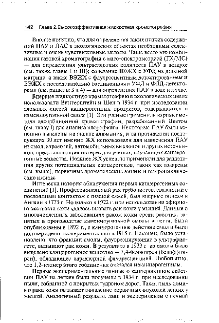 Интересна история обнаружения первых канцерогенных соединений [1]. Профессиональный рак трубочистов, связанный с постоянным контактом с печной сажей, был впервые описан в Англии в 1775 г. Но только в 1922 г. при использовании эфирного экстракта сажи удалось вызвать рак кожи у мышей. Данные о многочисленных заболеваниях раком кожи среди рабочих, занятых в производстве каменноугольной смолы и дегтя, были опубликованы в 1892 г., а канцерогенное действие смолы было подтверждено экспериментально в 1915 г. Наконец, было установлено, что фракции смолы, флуоресцирующие в ультрафиолете, вызывают рак кожи. В результате в 1933 г. из смолы было выделено канцерогенное вещество — 3,4-бензпирен (бенз(а)пи-рен), обладающее характерной флуоресценцией. Любопытно, что 1,2-изомер этого соединения оказался неканцерогенным.