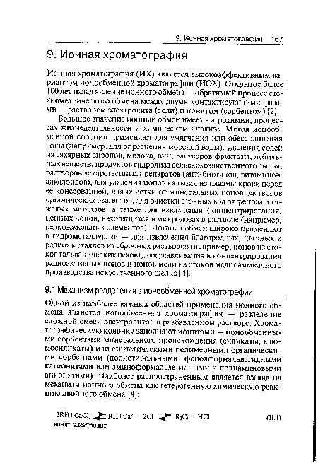 Большое значение ионный обмен имеет в агрохимии, процессах жизнедеятельности и химическом анализе. Метод ионообменной сорбции применяют для умягчения или обессоливания воды (например, для опреснения морской воды), удаления солей из сахарных сиропов, молока, вин, растворов фруктозы, дубильных веществ, продуктов гидролиза сельскохозяйственного сырья, растворов лекарственных препаратов (антибиотиков, витаминов, алкалоидов), для удаления ионов кальция из плазмы крови перед ее консервацией, для очистки от минеральных ионов растворов органических реагентов, для очистки сточных вод от фенола и тяжелых металлов, а также для извлечения (концентрирования) ценных ионов, находящихся в микродозах в растворе (например, редкоземельных элементов). Ионный обмен широко применяют в гидрометаллургии — для извлечения благородных, цветных и редких металлов из сбросных растворов (например, ионов из стоков гальванических цехов), для улавливания и концентрирования радиоактивных ионов и ионов меди из стоков медноаммиачного производства искусственного шелка [4].