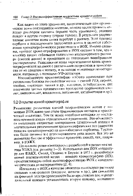 Как видно из этого уравнения, неорганические или органические ионы поглощаются ионитом, но если потом промыть колонку раствором кислоты (правая часть уравнения), реакция пойдет в другую сторону (справа налево). В результате удерживаемые ионитом ионы снова перейдут в раствор. Этот процесс сорбции и последующего вытеснения ионов и является собственно хроматографическим разделением в ИОХ. Иными словами, процесс хроматографирования в ИОХ состоит в том, что в колонку вводят небольшое количество анализируемого раствора (смесей ионов) и промывают ее специально подобранным растворителем. Разделенные ионы перемещаются вдоль хроматографической колонки с различными скоростями в зависимости от их сродства к иониту, и на выходе из колонки детектируются, например, с помощью УФ-детектора.