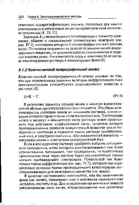 Если к исследуемому раствору прибавить избыток постороннего электролита, ионы которого восстанавливаются при более отрицательном потенциале, чем исследуемые, то практически прохождение тока через раствор будет осуществляться только ионами прибавляемого электролита. Предельный ток будет только током диффузионным (см. рис. IV.7), который при определенных условиях прямо пропорционален концентрации восстанавливаемого или окисляемого вещества (см. выше).