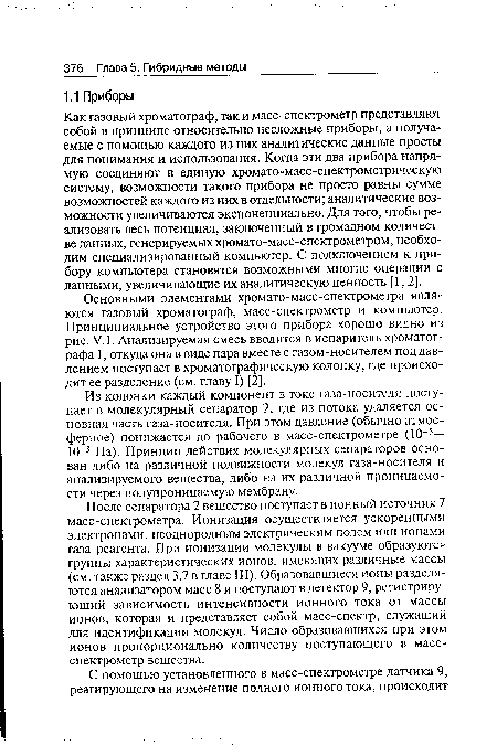 После сепаратора 2 вещество поступает в ионный источник 7 масс-спектрометра. Ионизация осуществляется ускоренными электронами, неоднородным электрическим полем или ионами газа-реагента. При ионизации молекулы в вакууме образуются группы характеристических ионов, имеющих различные массы (см. также раздел 3.7 в главе III). Образовавшиеся ионы разделяются анализатором масс 8 и поступают в детектор 9, регистрирующий зависимость интенсивности ионного тока от массы ионов, которая и представляет собой масс-спектр, служащий для идентификации молекул. Число образовавшихся при этом ионов пропорционально количеству поступающего в масс-спектрометр вещества.