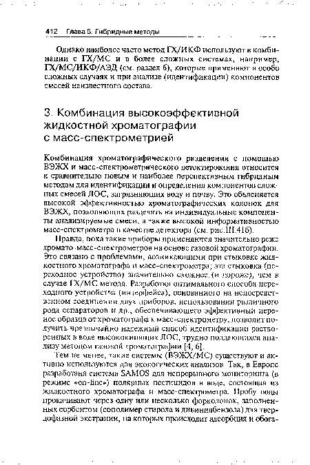 Правда, пока такие приборы применяются значительно реже хромато-масс-спектрометров на основе газовой хроматографии. Это связано с проблемами, возникающими при стыковке жидкостного хроматографа и масс-спектрометра; эта стыковка (переходное устройство) значительно сложнее, (и дороже), чем в случае ГХ/МС метода. Разработка оптимального способа переходного устройства (интерфейса), основанного на непосредственном соединении двух приборов, использовании различного рода сепараторов и др., обеспечивающего эффективный перенос образца от хроматографа к масс-спектрометру, позволит получить чрезвычайно надежный способ идентификации растворенных в воде высококипящих JIOC, трудно поддающихся анализу методом газовой хроматографии [4, 6].