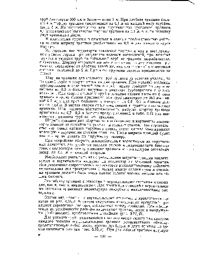 Ширина траншеи для стальных труб принята из условия укладки их по одной трубе и сварки стыка на дне траншеи. При укладке стальных трубопроводов в виде плетей или секций ширину траншеи по дну принимают на 0,3 м больше наружного диаметра трубопровода с учетом изоляции. При сварке Стальных труб в длинные секции-плети на бровке траншеи ширину бровки принимают для труб диаметром до 350 мм равной 0,7 м, а для труб большего диаметра — на 0,6—0,7 м больше, диаметра трубы. В местах сварки отдельных секций в траншее откапывают приямки. При ремонтцо-восстановительных работах ширину траншей принимают на 0,2—0,3 м больше предусмотренной в табл. 3.12 для возможности ремонта труб на дне траншеи.