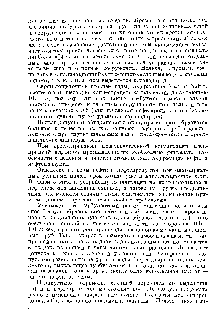 Учитывая, что турбулентный режим движения воды в сети способствует образованию нефтяной эмульсии, следует проектировать канализационную сеть таким образом, чтобы в ней было обеспечено спокойное движение жидкости со скоростью 0,8— 1,0 м/сек, при которой происходит самоочищение канализационных труб. Такая скорость называется самоочищающей, так как при ней не только не выпадает осадок из сточных вод, но смывается и осадок, выпавший в часы минимальных расходов. Не следует допускать резких изменений уклонов сети. Совершенно недопустимо резкое падение уровня воды (перепады) в колодцах коллектора, вызывающее турбулентность потока, так как при наличии перепадов коллектор не может быть использован как отделитель нефти от воды.