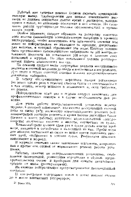 Особое внимание следует обращать на дозировку известкового молока (важнейшую технологическую операцию в процессе эксплуатации), чтобы кислотность или щелочность сточных вод после ее нейтрализации не выходили за пределы, допустимые для водоема, в который сбрасывают эти воды. Поэтому должно быть организовано систематическое наблюдение за pH нейтрализованной жидкости по показаниям рН-метра с записью этих показаний в журнал. По этим показаниям должна регулироваться подача известкового молока.