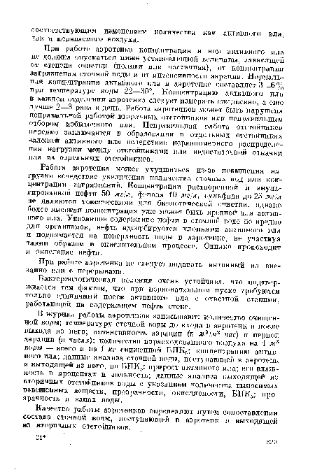 При работе аэротенка концентрация в нем активного ила не должна опускаться ниже установленной величины, зависящей от степени очистки (полная или частичная), от концентрации загрязнения сточной воды и от интенсивности аэрации. Нормальная концентрация активного ила в аэротенке составляет 3—6% при температуре воды 22—30°. Концентрацию активного ила в каждом отделении аэротенка следует измерять ежедневно, а еще лучше 2—3 раза в день. Работа аэротенков может быть нарушена неправильной работой вторичных отстойников или неправильным отбором избыточного ила. Неправильная работа отстойников нередко заключается в образовании в отдельных отстойниках залежей активного ила вследствие неравномерного распределения нагрузки между отстойниками или недостаточной откачки ила из отдельных отстойников.