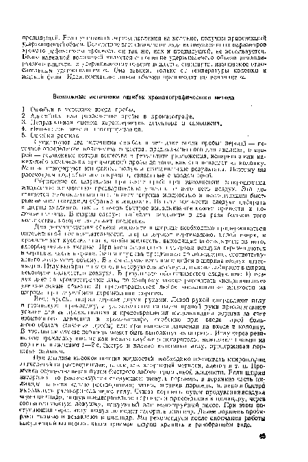 Ввод пробы: шприц держат двумя руками. Левой рукой направляют иглу в резиновую прокладку, а указательным пальцем правой руки прикладывают усилие для ее прокалывания и предотвращения выталкивания поршня за счет избыточного давления в хроматографе, особенно при вводе проб большого объема (газовые пробы) или при высоком давлении на входе в колонку. В противнем случае поршень может быть вытолкнут из шприца. Иглу через резиновую прокладку вводят как можно глубже в испаритель, нажимают плавно на поршень, выжидают 1—2 с, быстро и плавно вынимают иглу, придерживая поршень пальцем.